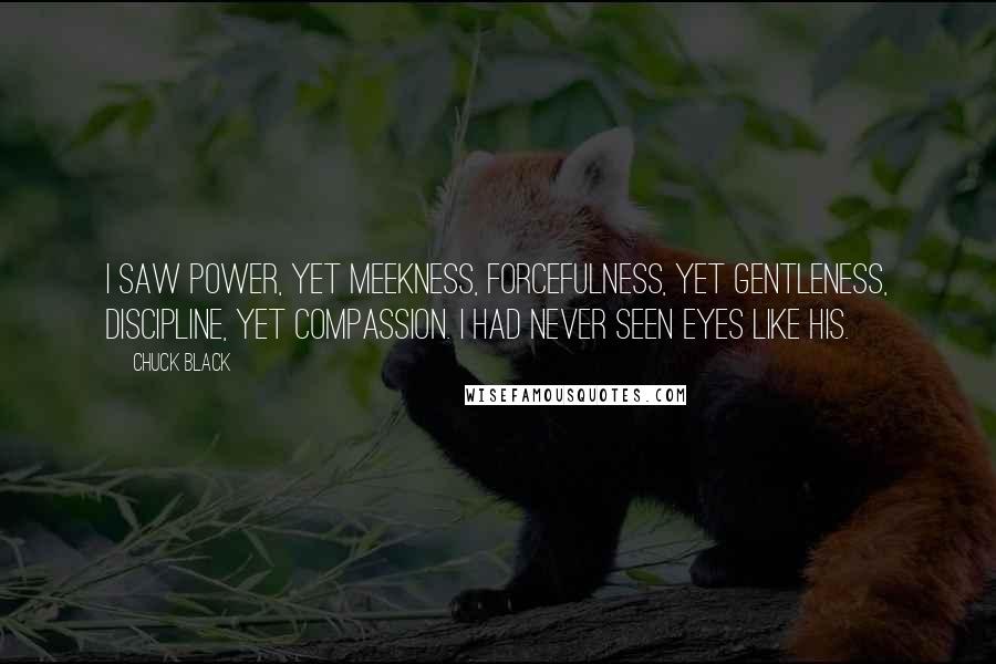 Chuck Black Quotes: I saw power, yet meekness, forcefulness, yet gentleness, discipline, yet compassion. I had never seen eyes like His.