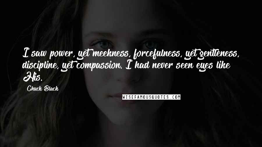 Chuck Black Quotes: I saw power, yet meekness, forcefulness, yet gentleness, discipline, yet compassion. I had never seen eyes like His.