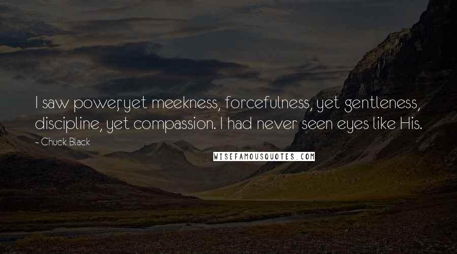 Chuck Black Quotes: I saw power, yet meekness, forcefulness, yet gentleness, discipline, yet compassion. I had never seen eyes like His.