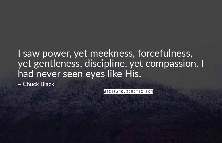 Chuck Black Quotes: I saw power, yet meekness, forcefulness, yet gentleness, discipline, yet compassion. I had never seen eyes like His.