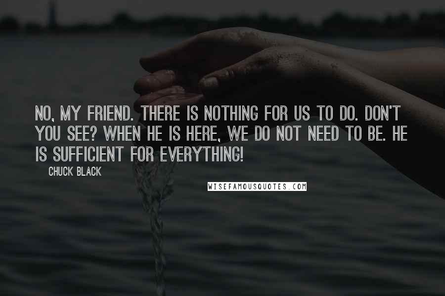 Chuck Black Quotes: No, my friend. There is nothing for us to do. Don't you see? When He is here, we do not need to be. He is sufficient for everything!