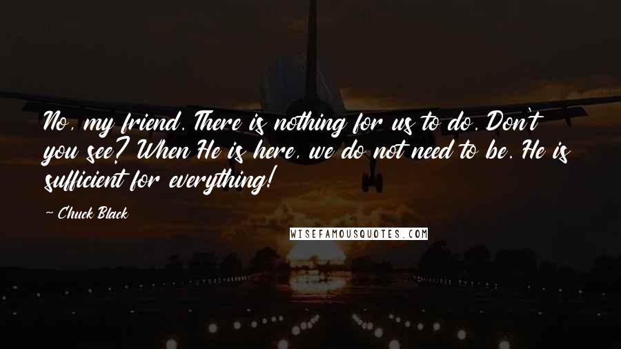 Chuck Black Quotes: No, my friend. There is nothing for us to do. Don't you see? When He is here, we do not need to be. He is sufficient for everything!