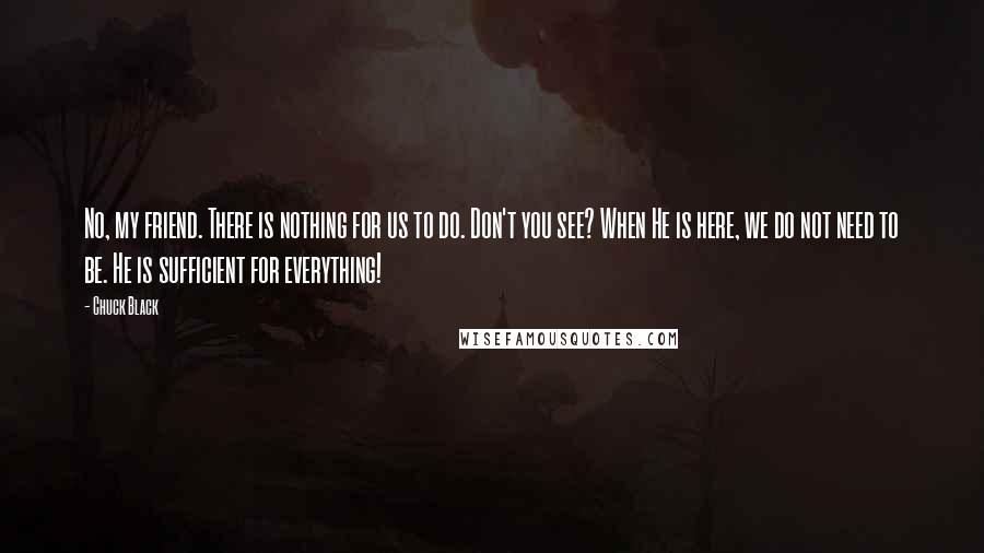 Chuck Black Quotes: No, my friend. There is nothing for us to do. Don't you see? When He is here, we do not need to be. He is sufficient for everything!