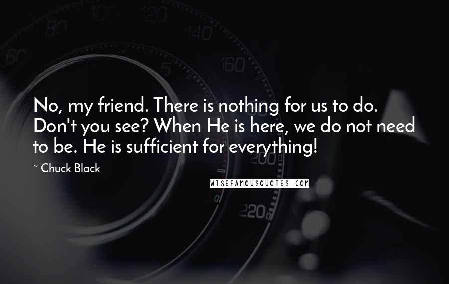 Chuck Black Quotes: No, my friend. There is nothing for us to do. Don't you see? When He is here, we do not need to be. He is sufficient for everything!