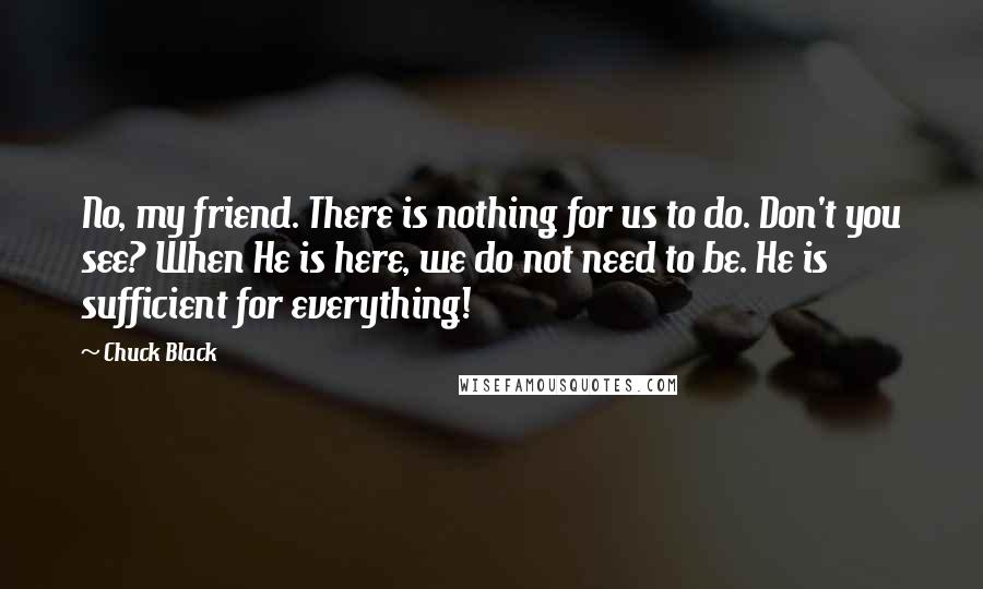 Chuck Black Quotes: No, my friend. There is nothing for us to do. Don't you see? When He is here, we do not need to be. He is sufficient for everything!