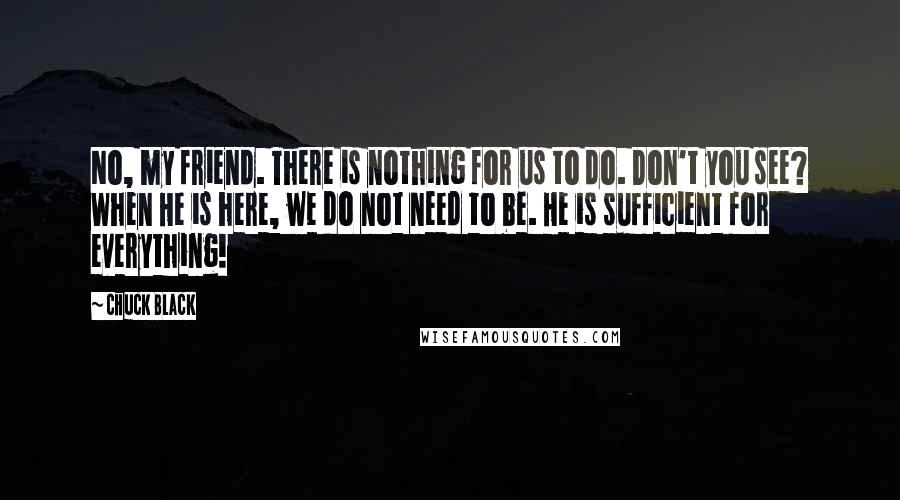 Chuck Black Quotes: No, my friend. There is nothing for us to do. Don't you see? When He is here, we do not need to be. He is sufficient for everything!