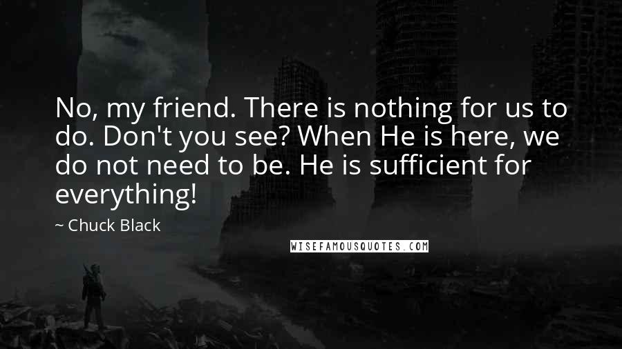 Chuck Black Quotes: No, my friend. There is nothing for us to do. Don't you see? When He is here, we do not need to be. He is sufficient for everything!