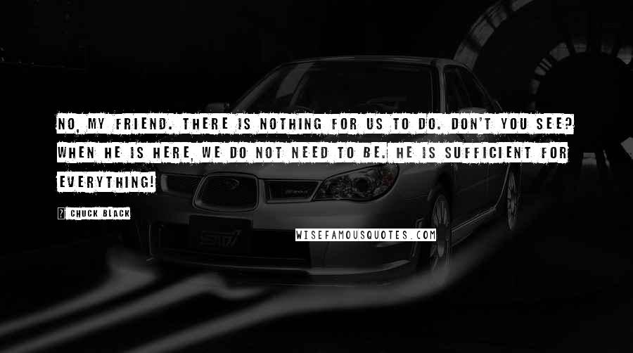 Chuck Black Quotes: No, my friend. There is nothing for us to do. Don't you see? When He is here, we do not need to be. He is sufficient for everything!