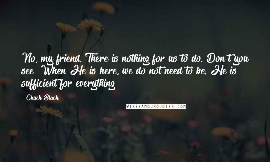 Chuck Black Quotes: No, my friend. There is nothing for us to do. Don't you see? When He is here, we do not need to be. He is sufficient for everything!