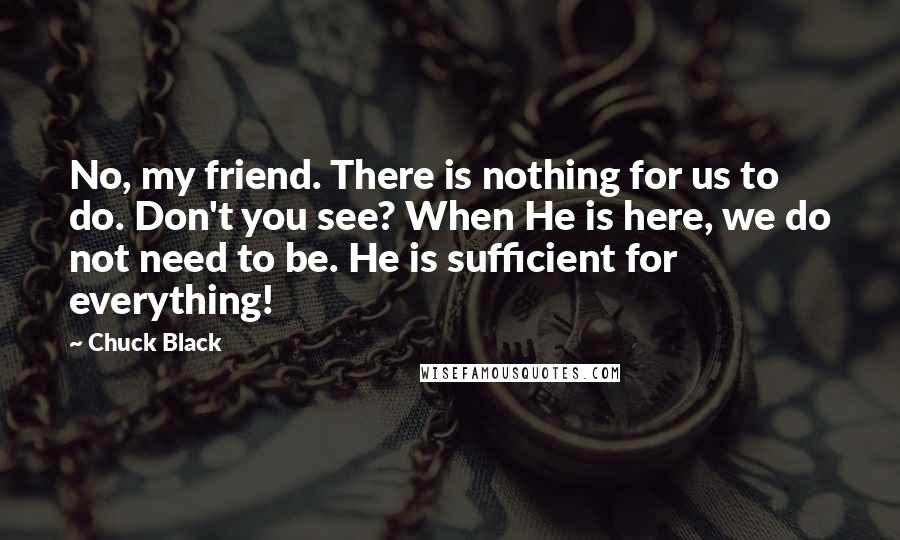 Chuck Black Quotes: No, my friend. There is nothing for us to do. Don't you see? When He is here, we do not need to be. He is sufficient for everything!