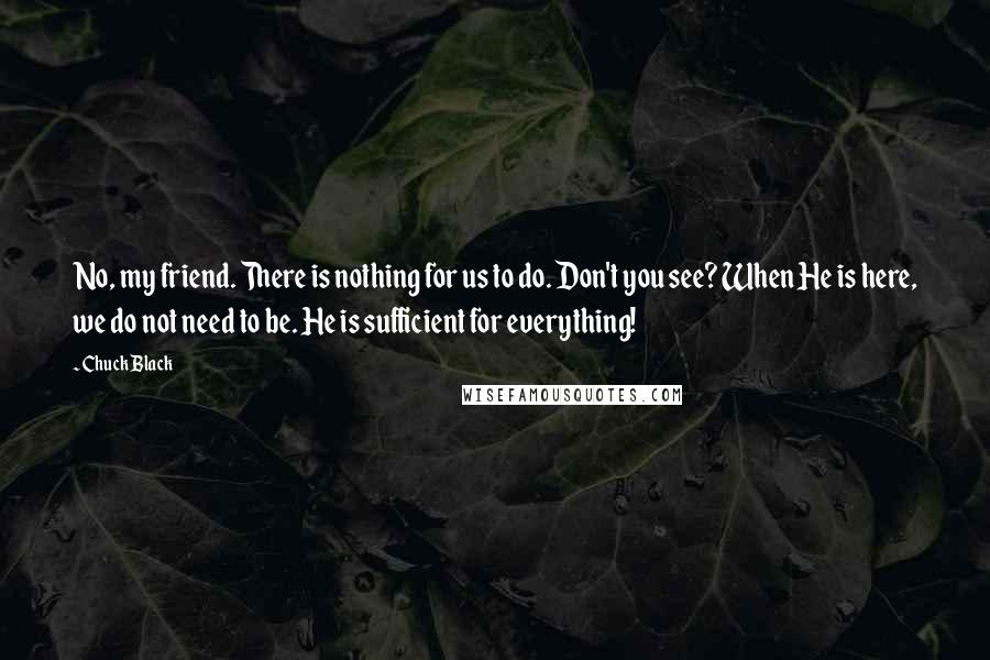 Chuck Black Quotes: No, my friend. There is nothing for us to do. Don't you see? When He is here, we do not need to be. He is sufficient for everything!