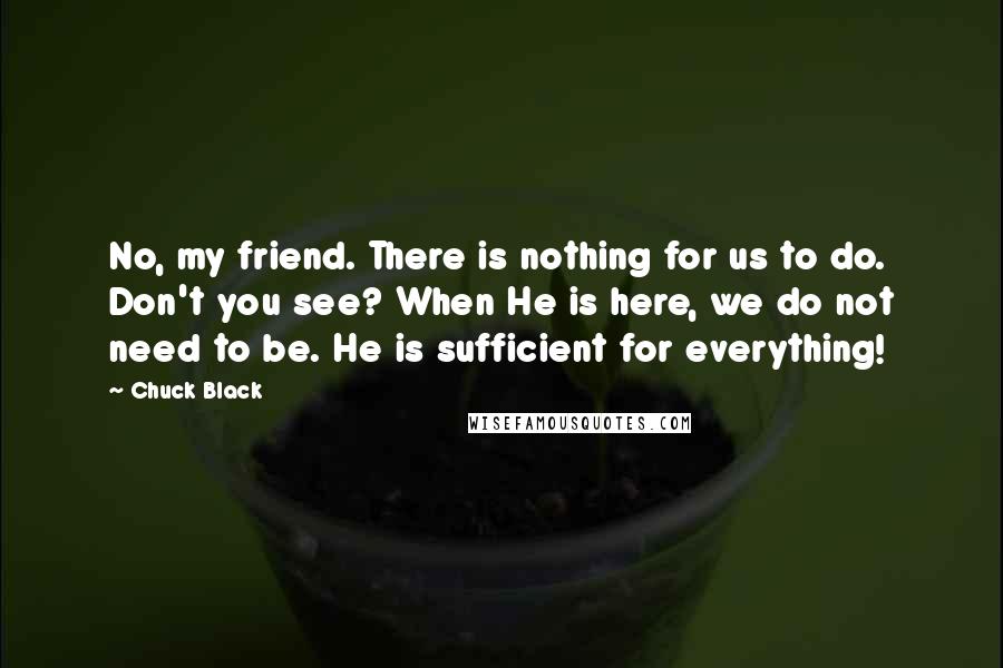 Chuck Black Quotes: No, my friend. There is nothing for us to do. Don't you see? When He is here, we do not need to be. He is sufficient for everything!