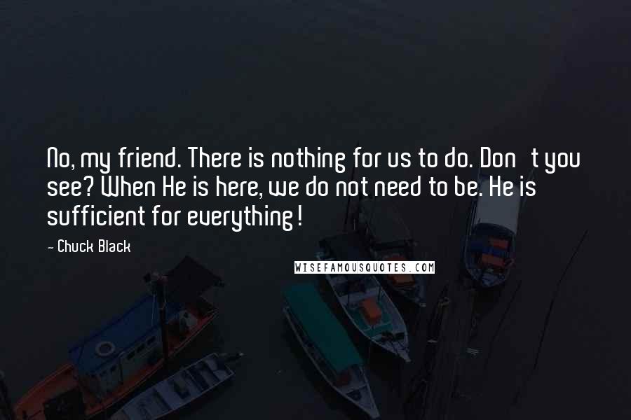 Chuck Black Quotes: No, my friend. There is nothing for us to do. Don't you see? When He is here, we do not need to be. He is sufficient for everything!