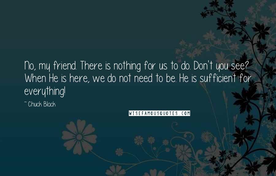 Chuck Black Quotes: No, my friend. There is nothing for us to do. Don't you see? When He is here, we do not need to be. He is sufficient for everything!