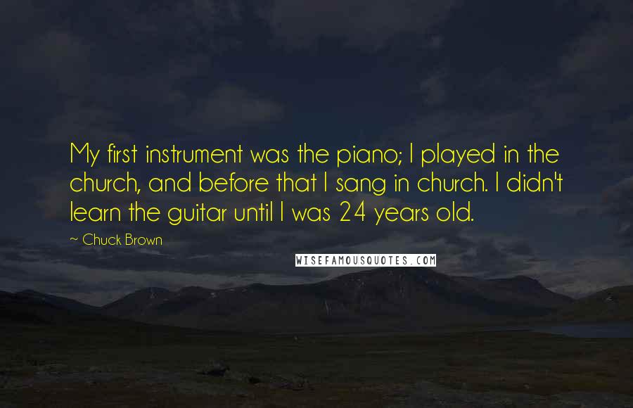 Chuck Brown Quotes: My first instrument was the piano; I played in the church, and before that I sang in church. I didn't learn the guitar until I was 24 years old.