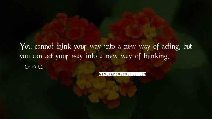 Chuck C. Quotes: You cannot think your way into a new way of acting, but you can act your way into a new way of thinking.