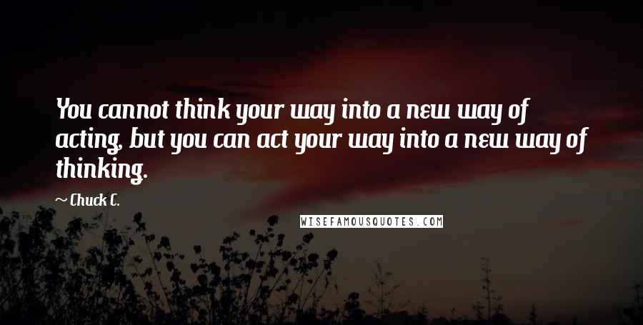 Chuck C. Quotes: You cannot think your way into a new way of acting, but you can act your way into a new way of thinking.