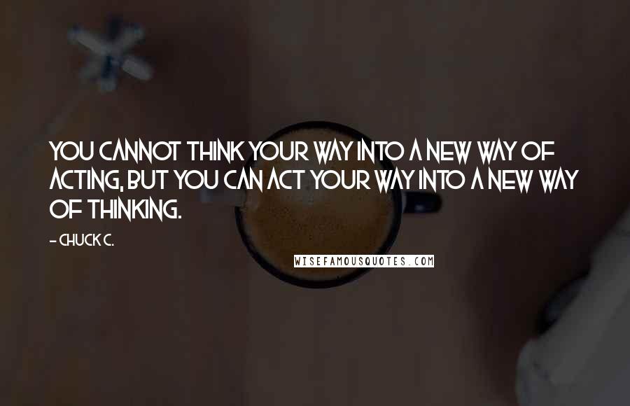 Chuck C. Quotes: You cannot think your way into a new way of acting, but you can act your way into a new way of thinking.