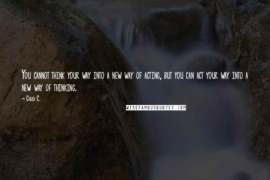 Chuck C. Quotes: You cannot think your way into a new way of acting, but you can act your way into a new way of thinking.