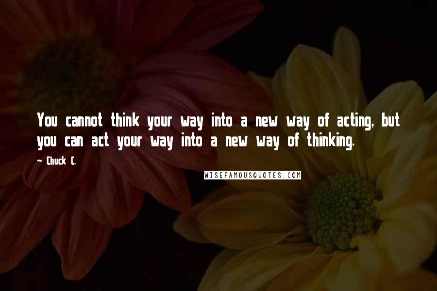 Chuck C. Quotes: You cannot think your way into a new way of acting, but you can act your way into a new way of thinking.