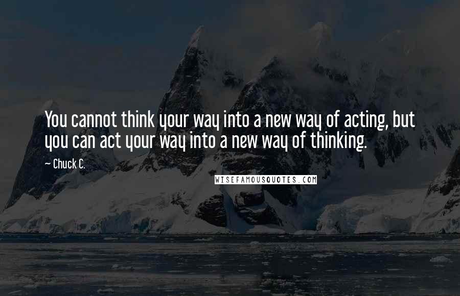 Chuck C. Quotes: You cannot think your way into a new way of acting, but you can act your way into a new way of thinking.