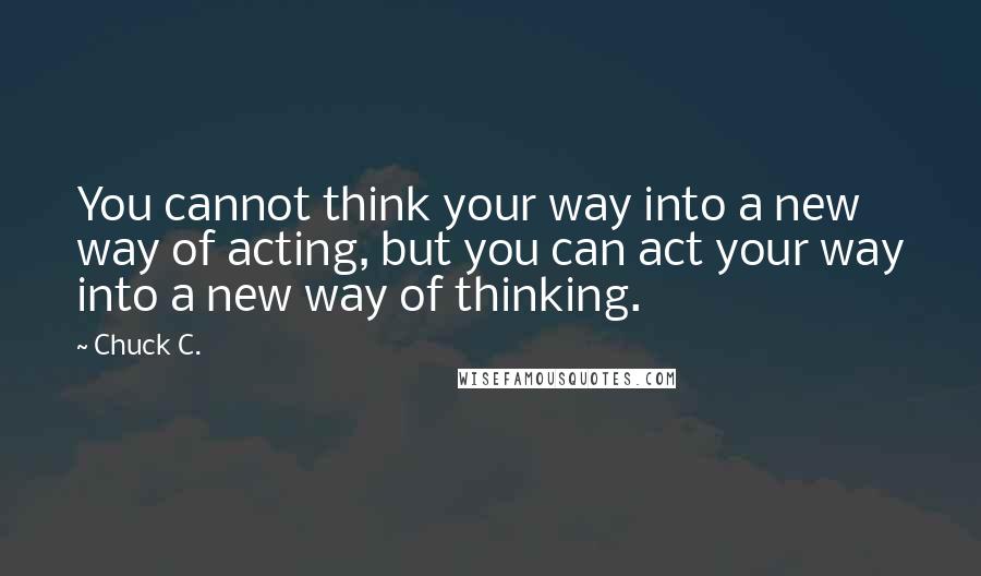 Chuck C. Quotes: You cannot think your way into a new way of acting, but you can act your way into a new way of thinking.