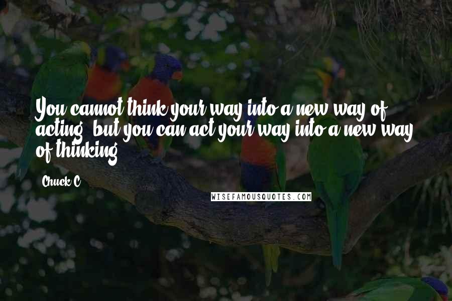 Chuck C. Quotes: You cannot think your way into a new way of acting, but you can act your way into a new way of thinking.