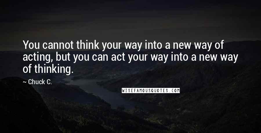 Chuck C. Quotes: You cannot think your way into a new way of acting, but you can act your way into a new way of thinking.