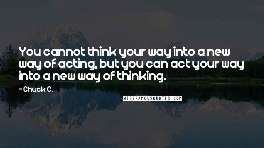 Chuck C. Quotes: You cannot think your way into a new way of acting, but you can act your way into a new way of thinking.