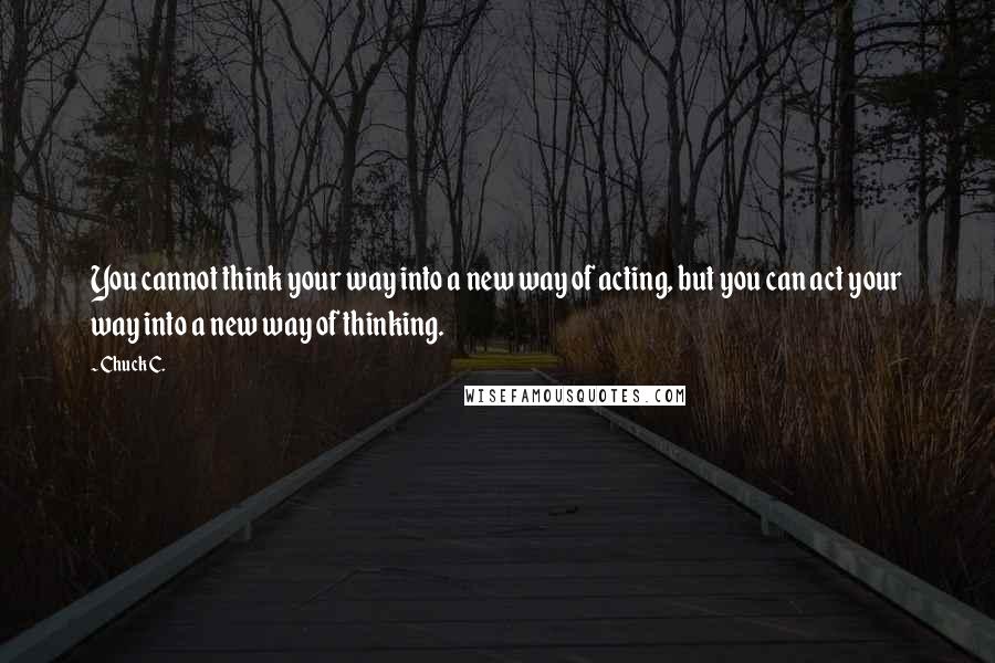 Chuck C. Quotes: You cannot think your way into a new way of acting, but you can act your way into a new way of thinking.