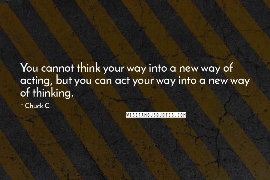 Chuck C. Quotes: You cannot think your way into a new way of acting, but you can act your way into a new way of thinking.