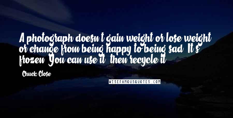 Chuck Close Quotes: A photograph doesn't gain weight or lose weight, or change from being happy to being sad. It's frozen. You can use it, then recycle it.