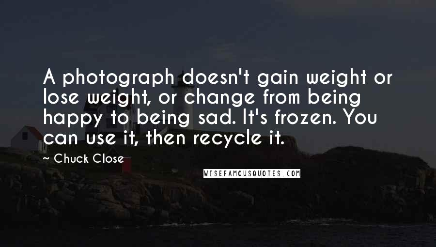 Chuck Close Quotes: A photograph doesn't gain weight or lose weight, or change from being happy to being sad. It's frozen. You can use it, then recycle it.