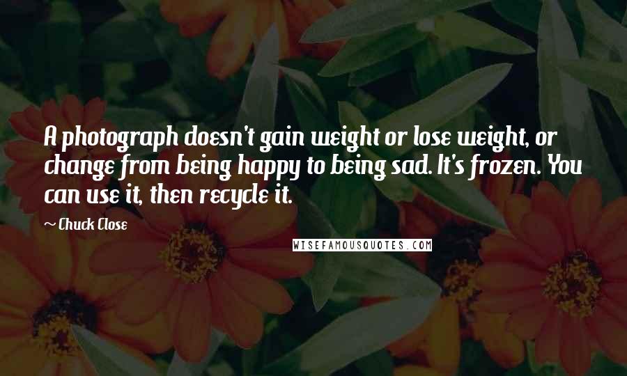 Chuck Close Quotes: A photograph doesn't gain weight or lose weight, or change from being happy to being sad. It's frozen. You can use it, then recycle it.