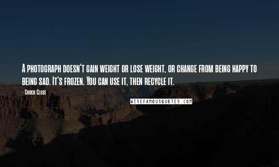 Chuck Close Quotes: A photograph doesn't gain weight or lose weight, or change from being happy to being sad. It's frozen. You can use it, then recycle it.