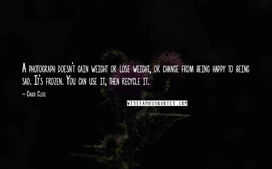 Chuck Close Quotes: A photograph doesn't gain weight or lose weight, or change from being happy to being sad. It's frozen. You can use it, then recycle it.