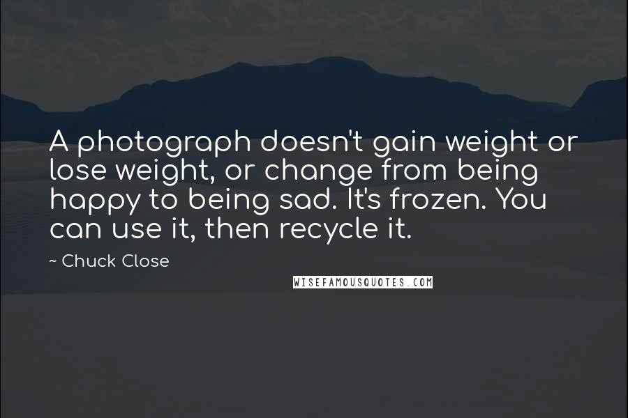 Chuck Close Quotes: A photograph doesn't gain weight or lose weight, or change from being happy to being sad. It's frozen. You can use it, then recycle it.