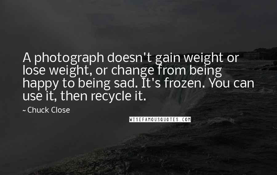 Chuck Close Quotes: A photograph doesn't gain weight or lose weight, or change from being happy to being sad. It's frozen. You can use it, then recycle it.