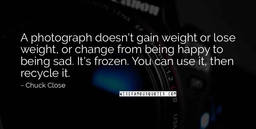 Chuck Close Quotes: A photograph doesn't gain weight or lose weight, or change from being happy to being sad. It's frozen. You can use it, then recycle it.