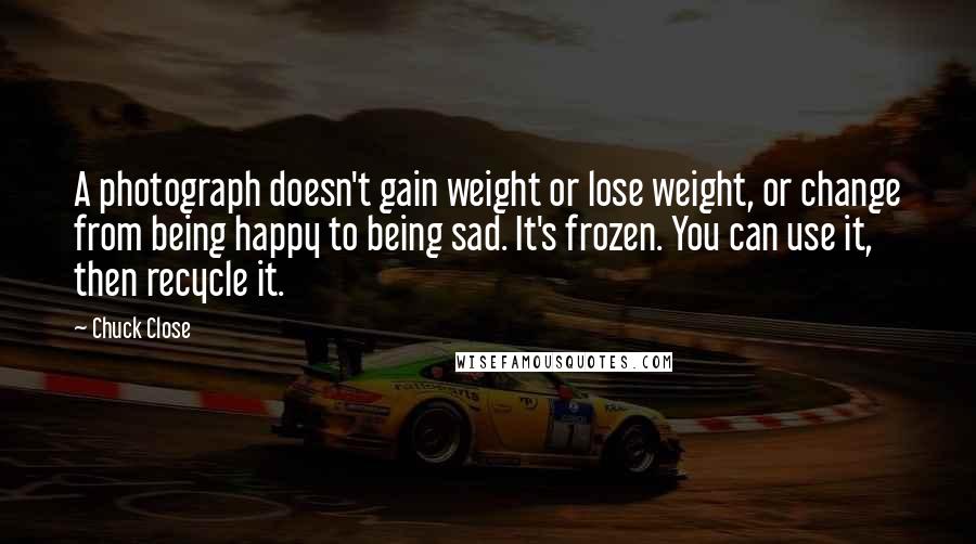 Chuck Close Quotes: A photograph doesn't gain weight or lose weight, or change from being happy to being sad. It's frozen. You can use it, then recycle it.