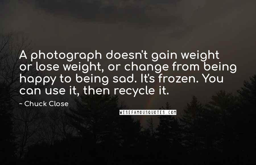 Chuck Close Quotes: A photograph doesn't gain weight or lose weight, or change from being happy to being sad. It's frozen. You can use it, then recycle it.