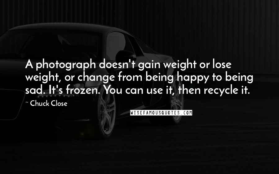 Chuck Close Quotes: A photograph doesn't gain weight or lose weight, or change from being happy to being sad. It's frozen. You can use it, then recycle it.