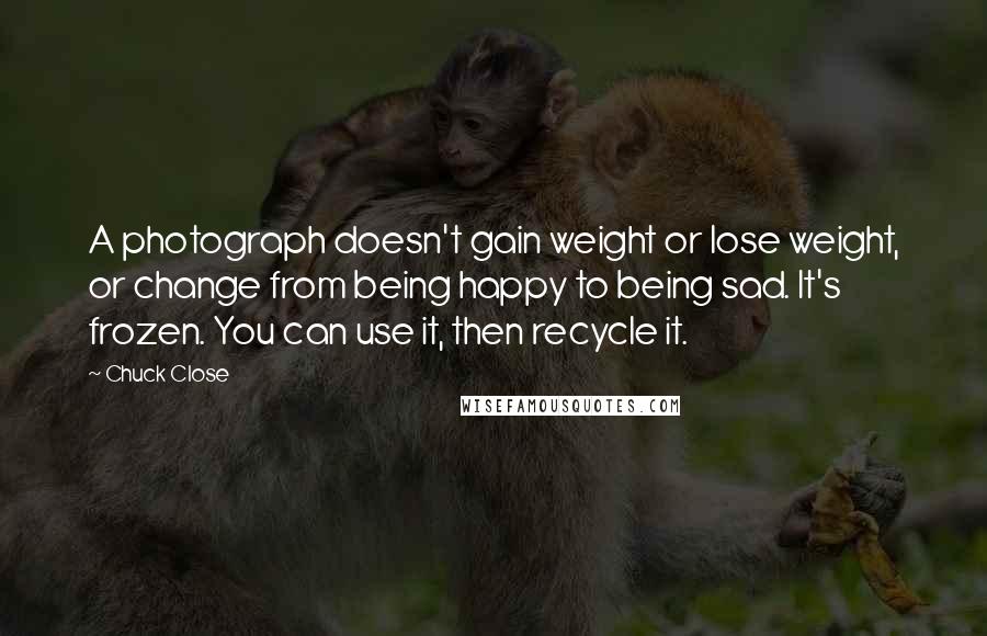 Chuck Close Quotes: A photograph doesn't gain weight or lose weight, or change from being happy to being sad. It's frozen. You can use it, then recycle it.