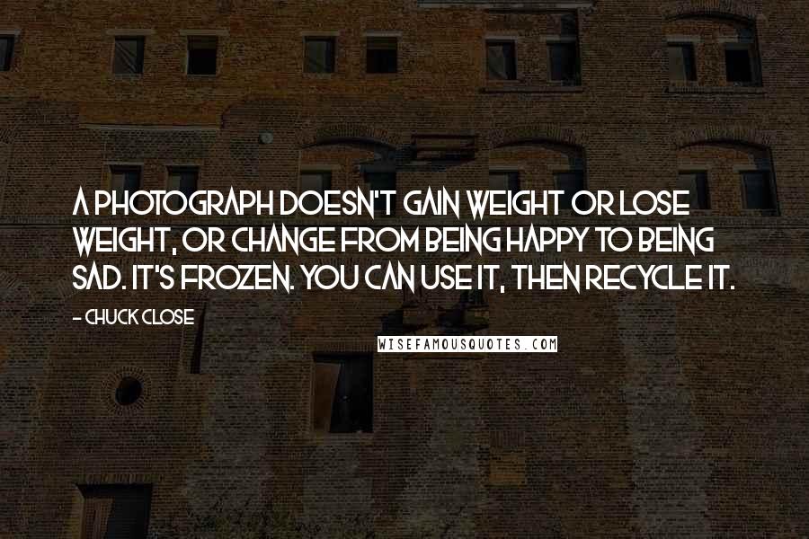 Chuck Close Quotes: A photograph doesn't gain weight or lose weight, or change from being happy to being sad. It's frozen. You can use it, then recycle it.
