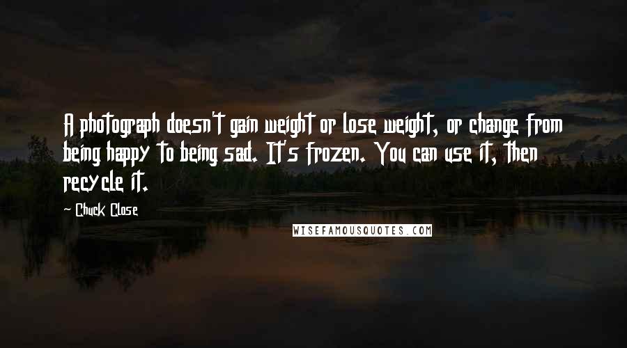 Chuck Close Quotes: A photograph doesn't gain weight or lose weight, or change from being happy to being sad. It's frozen. You can use it, then recycle it.