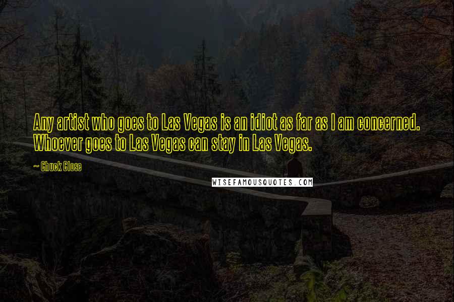 Chuck Close Quotes: Any artist who goes to Las Vegas is an idiot as far as I am concerned. Whoever goes to Las Vegas can stay in Las Vegas.