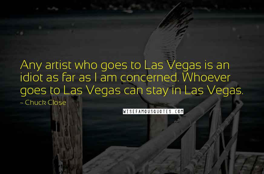 Chuck Close Quotes: Any artist who goes to Las Vegas is an idiot as far as I am concerned. Whoever goes to Las Vegas can stay in Las Vegas.