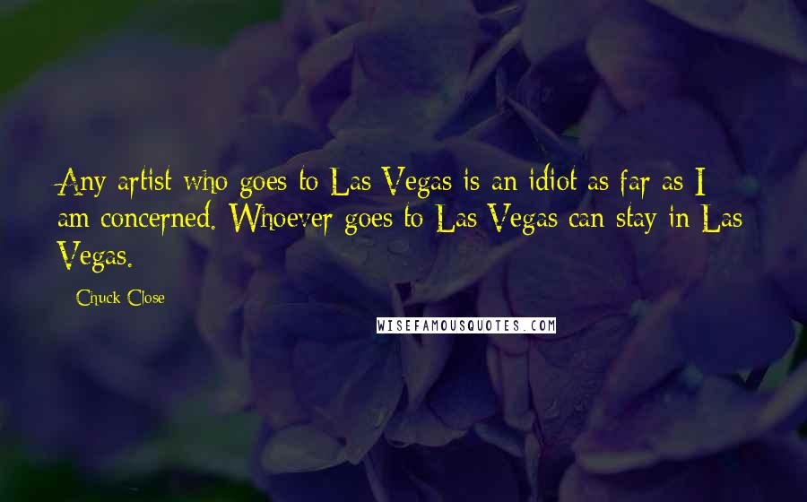 Chuck Close Quotes: Any artist who goes to Las Vegas is an idiot as far as I am concerned. Whoever goes to Las Vegas can stay in Las Vegas.