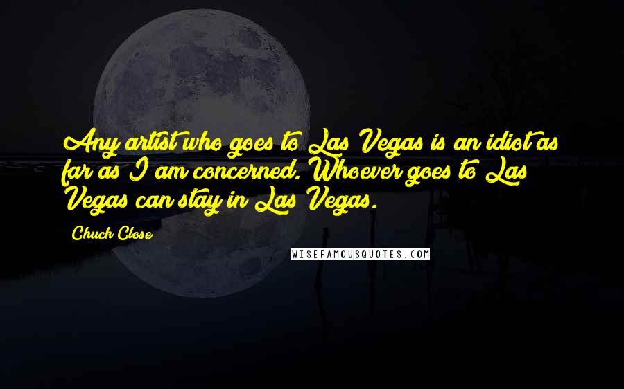 Chuck Close Quotes: Any artist who goes to Las Vegas is an idiot as far as I am concerned. Whoever goes to Las Vegas can stay in Las Vegas.