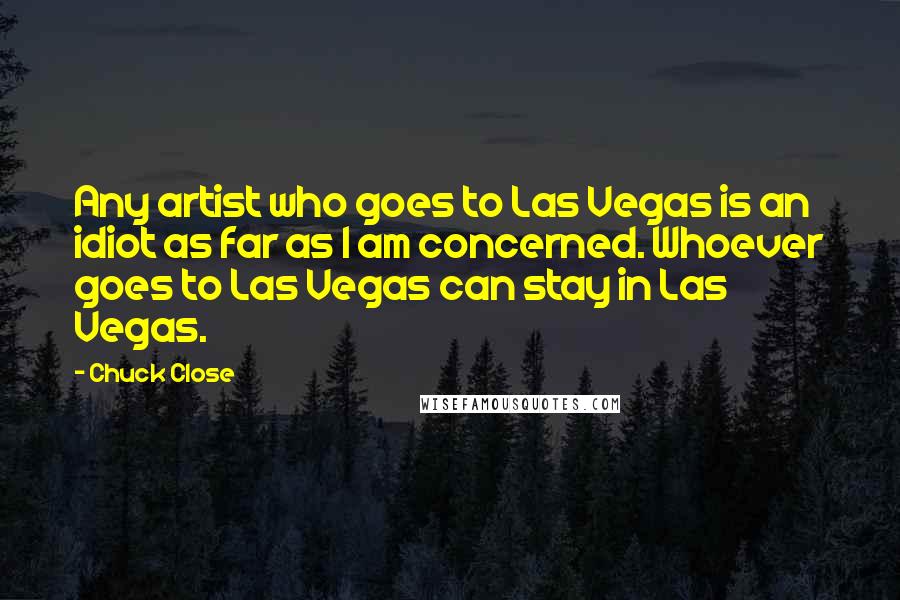 Chuck Close Quotes: Any artist who goes to Las Vegas is an idiot as far as I am concerned. Whoever goes to Las Vegas can stay in Las Vegas.